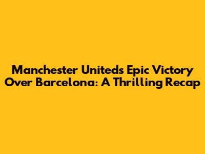 Manchester United's Epic Victory Over Barcelona: A Thrilling Recap