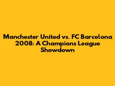 Manchester United vs. FC Barcelona 2008: A Champions League Showdown