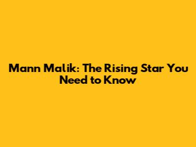 Mann Malik: The Rising Star You Need to Know