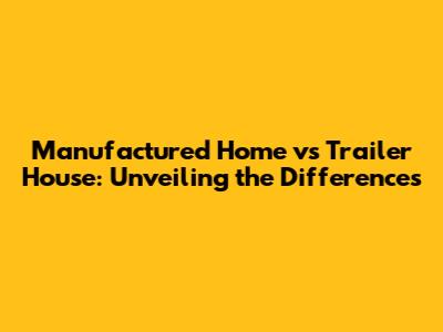 Manufactured Home vs Trailer House: Unveiling the Differences