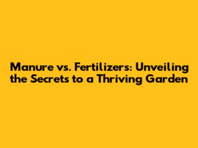 Manure vs. Fertilizers: Unveiling the Secrets to a Thriving Garden
