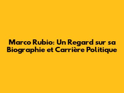 Marco Rubio: Un Regard sur sa Biographie et Carrière Politique