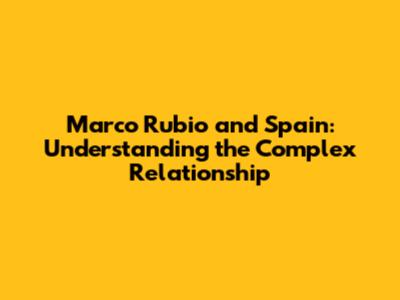 Marco Rubio and Spain: Understanding the Complex Relationship