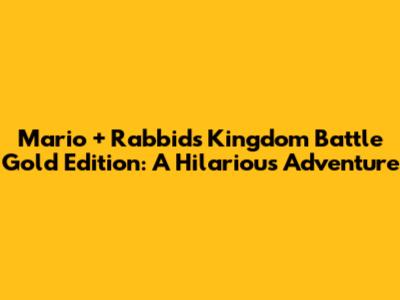Mario + Rabbids Kingdom Battle Gold Edition: A Hilarious Adventure