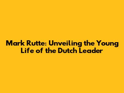 Mark Rutte: Unveiling the Young Life of the Dutch Leader