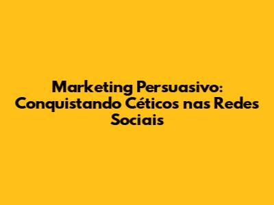 Marketing Persuasivo: Conquistando Céticos nas Redes Sociais