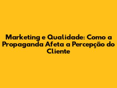 Marketing e Qualidade: Como a Propaganda Afeta a Percepção do Cliente