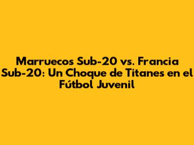 Marruecos Sub-20 vs. Francia Sub-20: Un Choque de Titanes en el Fútbol Juvenil