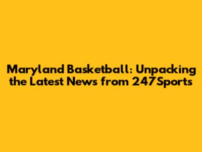 Maryland Basketball: Unpacking the Latest News from 247Sports