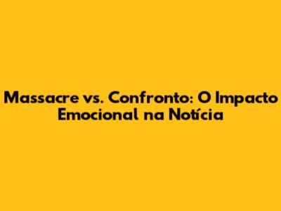 Massacre vs. Confronto: O Impacto Emocional na Notícia