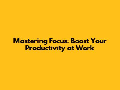 Mastering Focus: Boost Your Productivity at Work