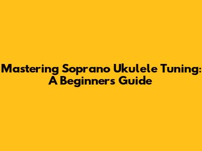 Mastering Soprano Ukulele Tuning: A Beginner's Guide