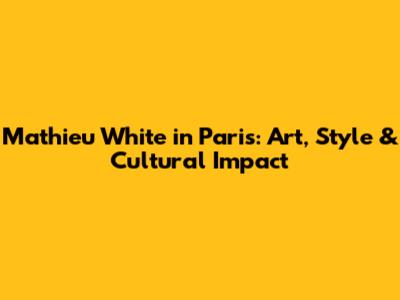 Mathieu White in Paris: Art, Style & Cultural Impact