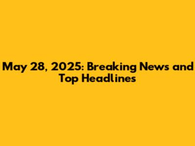 May 28, 2025: Breaking News and Top Headlines