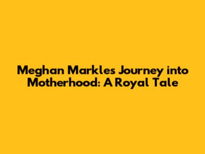Meghan Markle's Journey into Motherhood: A Royal Tale