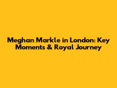 Meghan Markle in London: Key Moments & Royal Journey