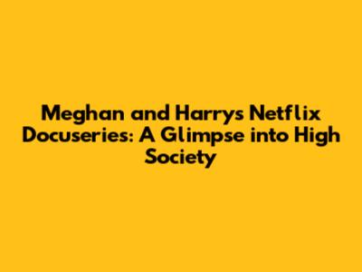 Meghan and Harry's Netflix Docuseries: A Glimpse into High Society