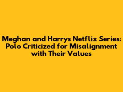 Meghan and Harry's Netflix Series: Polo Criticized for Misalignment with Their Values