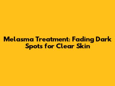 Melasma Treatment: Fading Dark Spots for Clear Skin