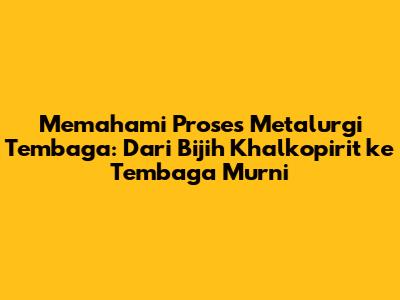 Memahami Proses Metalurgi Tembaga: Dari Bijih Khalkopirit ke Tembaga Murni