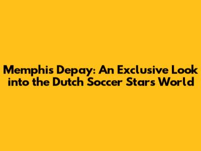 Memphis Depay: An Exclusive Look into the Dutch Soccer Star's World