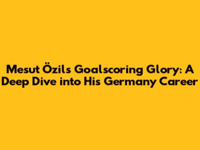 Mesut Özil's Goalscoring Glory: A Deep Dive into His Germany Career