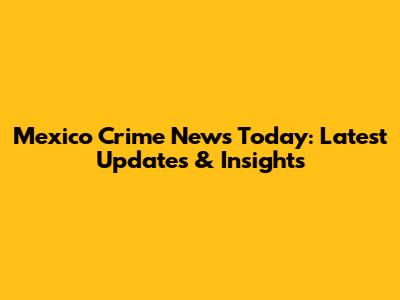 Mexico Crime News Today: Latest Updates & Insights