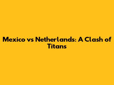 Mexico vs Netherlands: A Clash of Titans