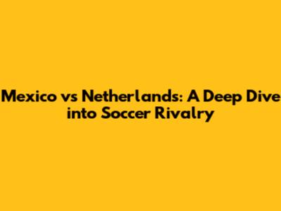 Mexico vs Netherlands: A Deep Dive into Soccer Rivalry