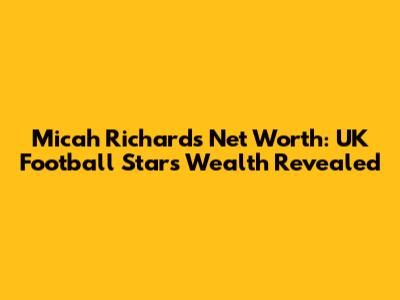 Micah Richards Net Worth: UK Football Star's Wealth Revealed