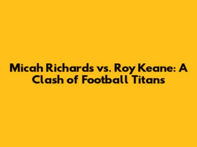 Micah Richards vs. Roy Keane: A Clash of Football Titans