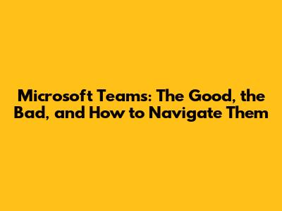 Microsoft Teams: The Good, the Bad, and How to Navigate Them