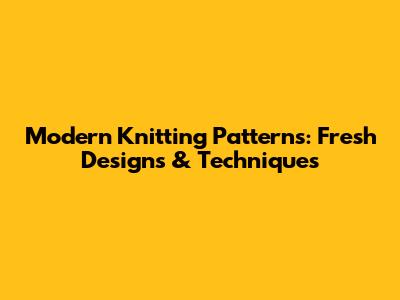 Modern Knitting Patterns: Fresh Designs & Techniques