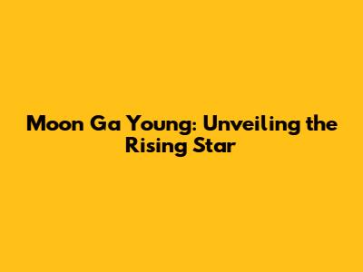 Moon Ga Young: Unveiling the Rising Star