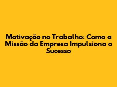 Motivação no Trabalho: Como a Missão da Empresa Impulsiona o Sucesso