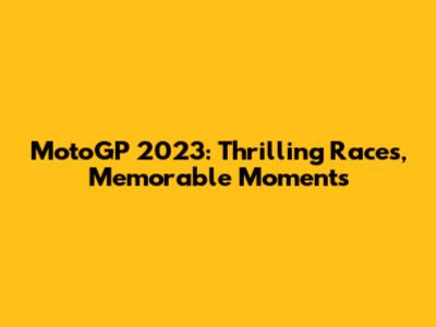 MotoGP 2023: Thrilling Races, Memorable Moments
