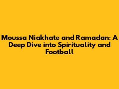 Moussa Niakhate and Ramadan: A Deep Dive into Spirituality and Football