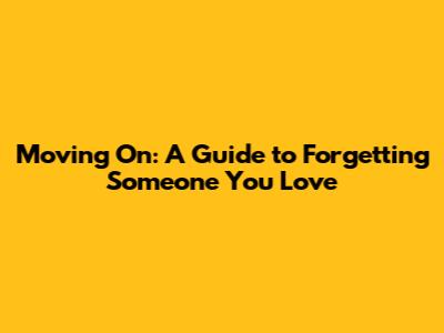 Moving On: A Guide to Forgetting Someone You Love