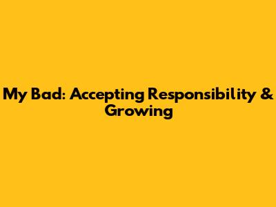 My Bad: Accepting Responsibility & Growing