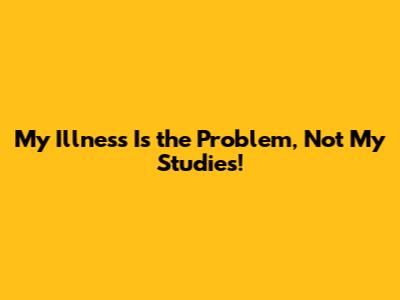 My Illness Is the Problem, Not My Studies!