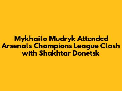 Mykhailo Mudryk Attended Arsenal's Champions League Clash with Shakhtar Donetsk