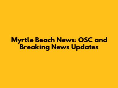 Myrtle Beach News: OSC and Breaking News Updates
