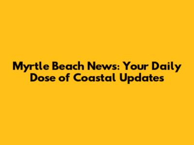 Myrtle Beach News: Your Daily Dose of Coastal Updates