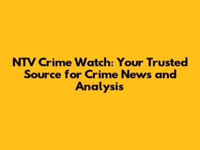 NTV Crime Watch: Your Trusted Source for Crime News and Analysis
