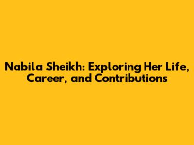 Nabila Sheikh: Exploring Her Life, Career, and Contributions