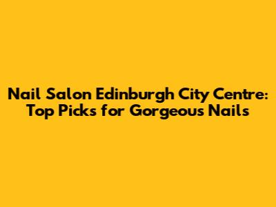 Nail Salon Edinburgh City Centre: Top Picks for Gorgeous Nails