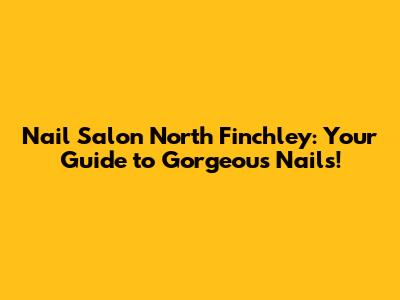 Nail Salon North Finchley: Your Guide to Gorgeous Nails!
