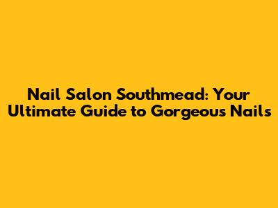 Nail Salon Southmead: Your Ultimate Guide to Gorgeous Nails