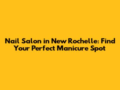 Nail Salon in New Rochelle: Find Your Perfect Manicure Spot