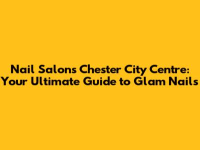 Nail Salons Chester City Centre: Your Ultimate Guide to Glam Nails
